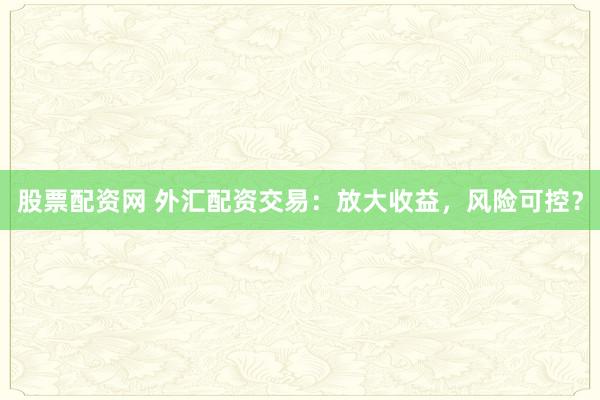 股票配资网 外汇配资交易：放大收益，风险可控？