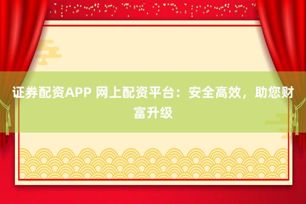 证券配资APP 网上配资平台：安全高效，助您财富升级