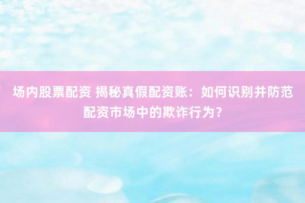 场内股票配资 揭秘真假配资账：如何识别并防范配资市场中的欺诈行为？