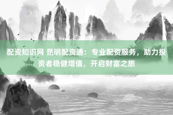配资知识网 昆明配资通：专业配资服务，助力投资者稳健增值，开启财富之旅