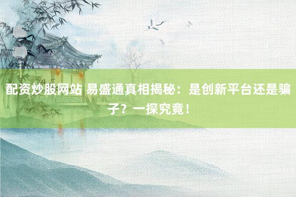 配资炒股网站 易盛通真相揭秘：是创新平台还是骗子？一探究竟！