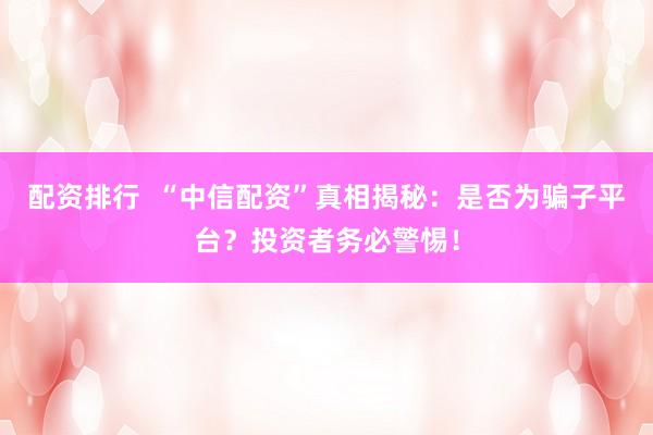 配资排行  “中信配资”真相揭秘：是否为骗子平台？投资者务必警惕！