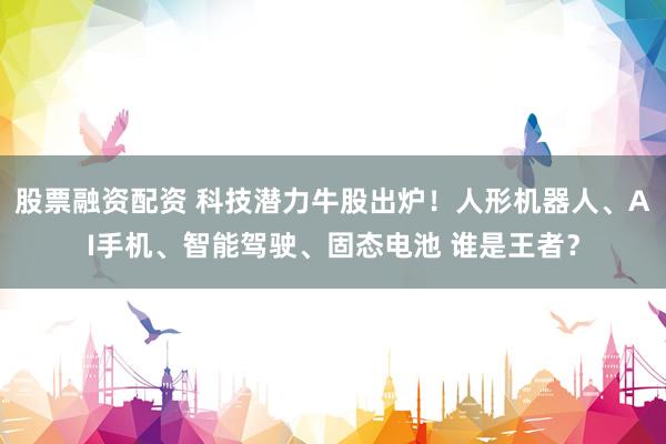 股票融资配资 科技潜力牛股出炉！人形机器人、AI手机、智能驾驶、固态电池 谁是王者？