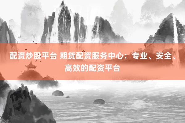 配资炒股平台 期货配资服务中心：专业、安全、高效的配资平台
