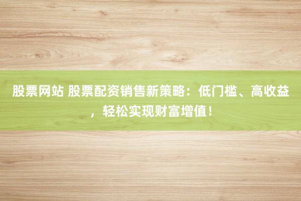 股票网站 股票配资销售新策略：低门槛、高收益，轻松实现财富增值！