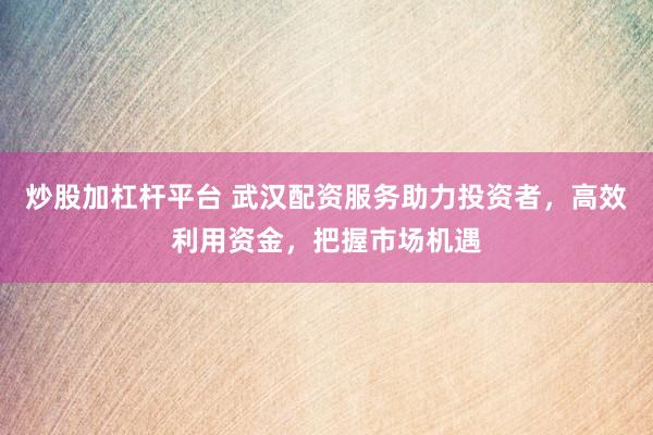 炒股加杠杆平台 武汉配资服务助力投资者，高效利用资金，把握市场机遇