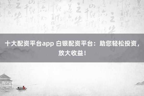 十大配资平台app 白银配资平台：助您轻松投资，放大收益！