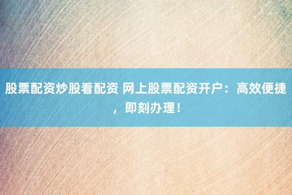 股票配资炒股看配资 网上股票配资开户：高效便捷，即刻办理！