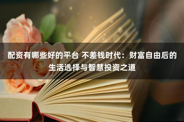 配资有哪些好的平台 不差钱时代：财富自由后的生活选择与智慧投资之道