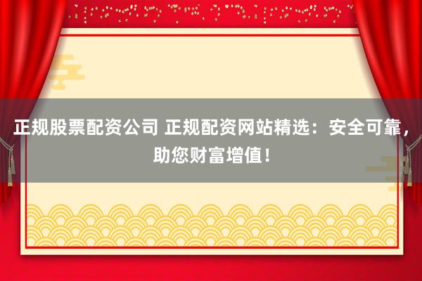 正规股票配资公司 正规配资网站精选：安全可靠，助您财富增值！