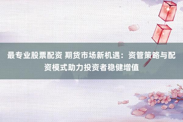 最专业股票配资 期货市场新机遇：资管策略与配资模式助力投资者稳健增值