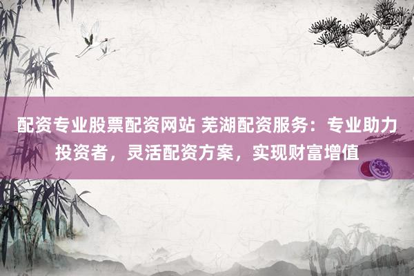 配资专业股票配资网站 芜湖配资服务:专业助力投资者,灵活配资方案,实现财富增值