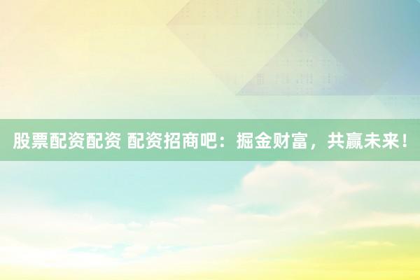 股票配资配资 配资招商吧：掘金财富，共赢未来！