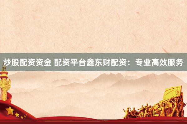 炒股配资资金 配资平台鑫东财配资：专业高效服务