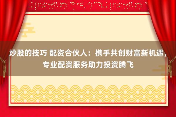 炒股的技巧 配资合伙人：携手共创财富新机遇，专业配资服务助力投资腾飞