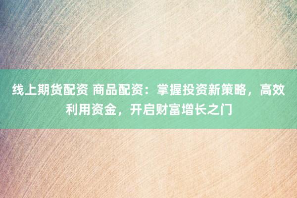 线上期货配资 商品配资：掌握投资新策略，高效利用资金，开启财富增长之门
