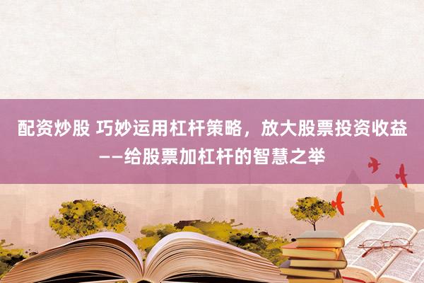 配资炒股 巧妙运用杠杆策略，放大股票投资收益——给股票加杠杆的智慧之举