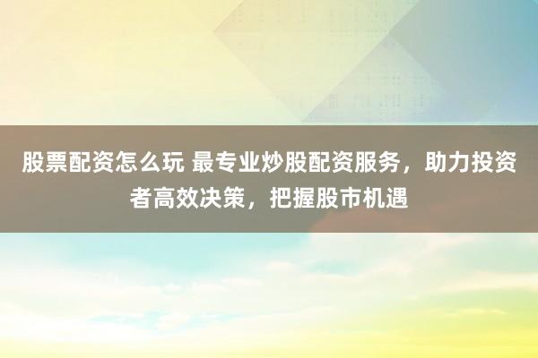 股票配资怎么玩 最专业炒股配资服务，助力投资者高效决策，把握股市机遇