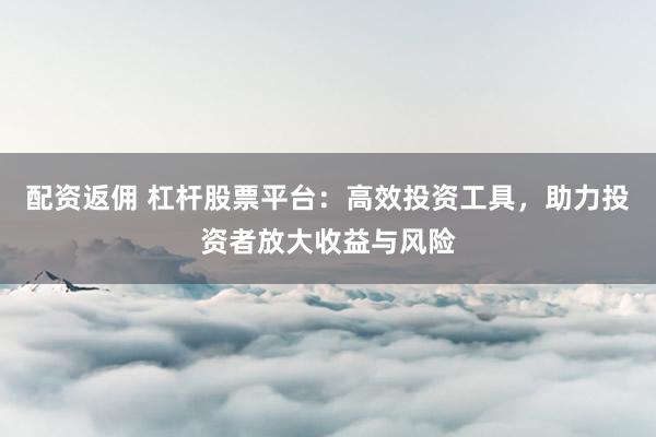 配资返佣 杠杆股票平台：高效投资工具，助力投资者放大收益与风险