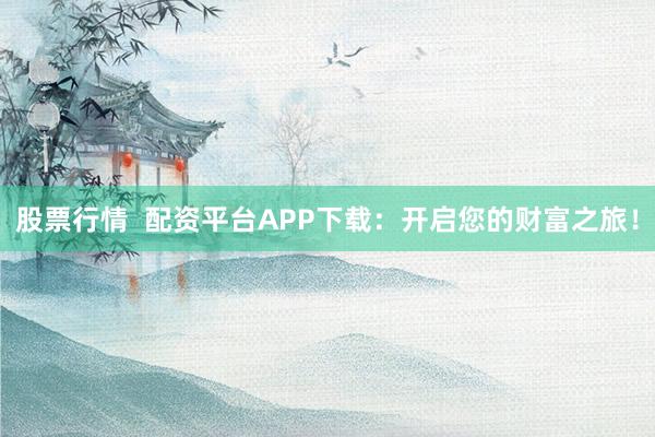 股票行情  配资平台APP下载：开启您的财富之旅！