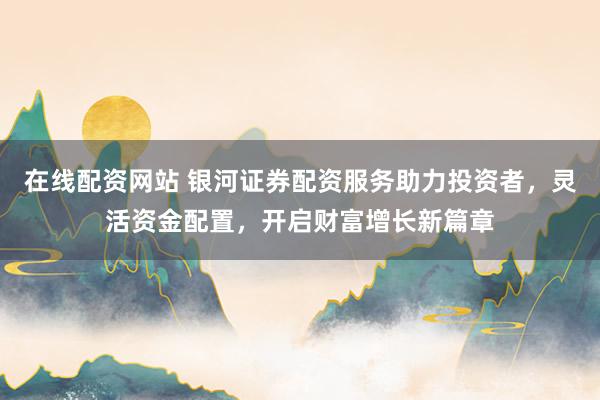 在线配资网站 银河证券配资服务助力投资者,灵活资金配置,开启财富增长新篇章