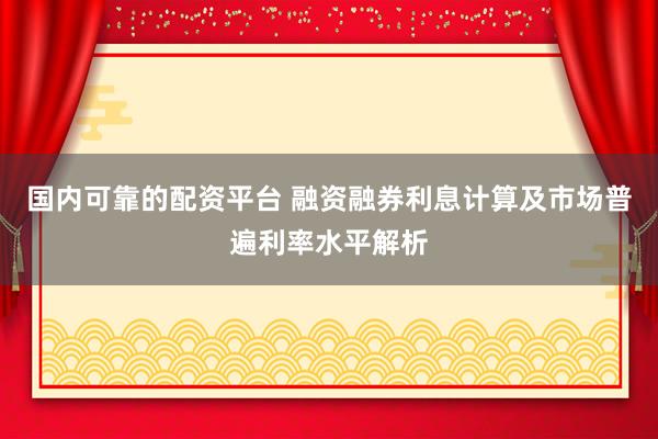 国内可靠的配资平台 融资融券利息计算及市场普遍利率水平解析
