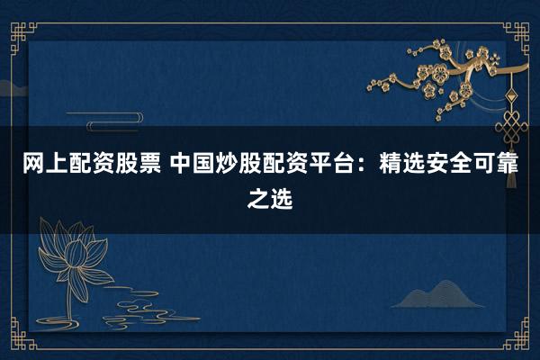 网上配资股票 中国炒股配资平台：精选安全可靠之选