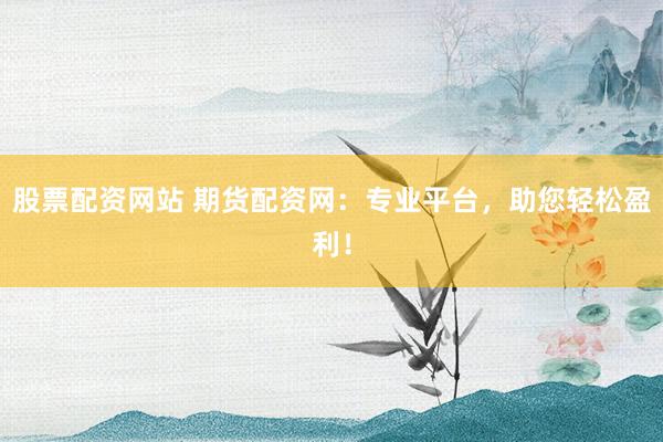 股票配资网站 期货配资网：专业平台，助您轻松盈利！