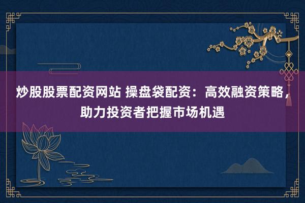 炒股股票配资网站 操盘袋配资：高效融资策略，助力投资者把握市场机遇