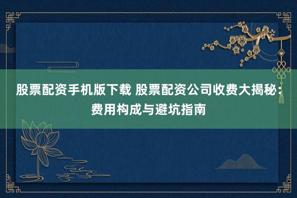 股票配资手机版下载 股票配资公司收费大揭秘：费用构成与避坑指南