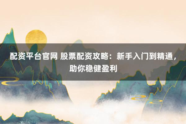 配资平台官网 股票配资攻略：新手入门到精通，助你稳健盈利