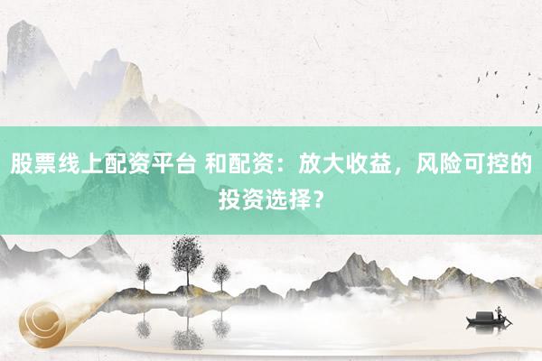 股票线上配资平台 和配资：放大收益，风险可控的投资选择？