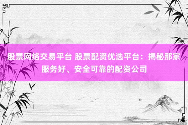 股票网络交易平台 股票配资优选平台：揭秘那家服务好、安全可靠的配资公司