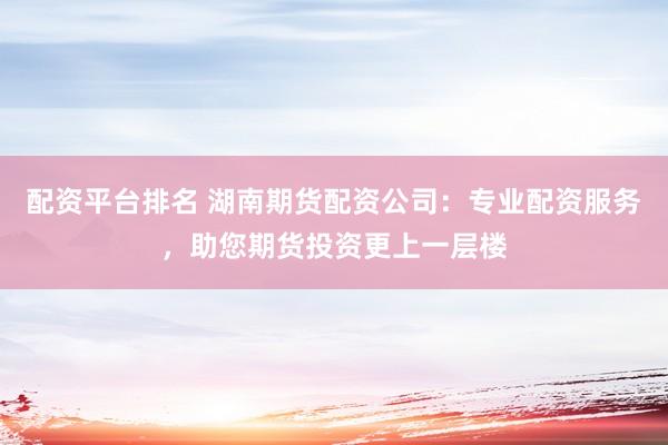 配资平台排名 湖南期货配资公司：专业配资服务，助您期货投资更上一层楼