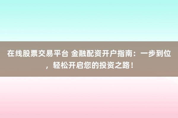 在线股票交易平台 金融配资开户指南：一步到位，轻松开启您的投资之路！
