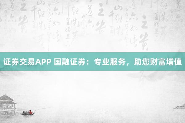 证券交易APP 国融证券：专业服务，助您财富增值