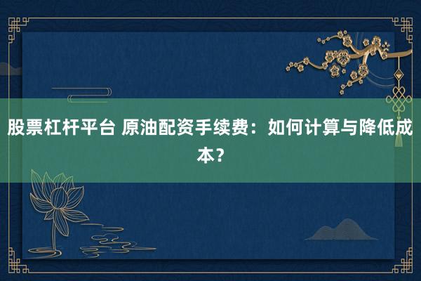 股票杠杆平台 原油配资手续费：如何计算与降低成本？