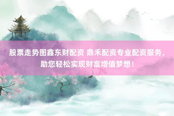 股票走势图鑫东财配资 鼎禾配资专业配资服务，助您轻松实现财富增值梦想！