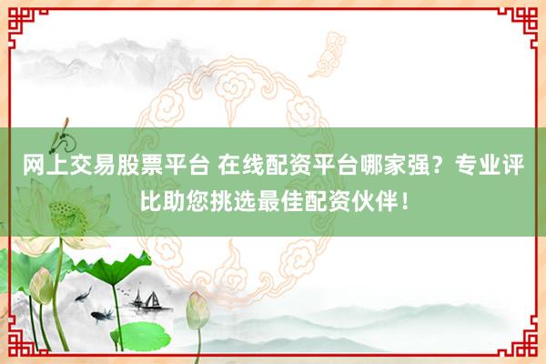 网上交易股票平台 在线配资平台哪家强？专业评比助您挑选最佳配资伙伴！