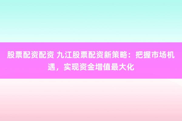 股票配资配资 九江股票配资新策略：把握市场机遇，实现资金增值最大化