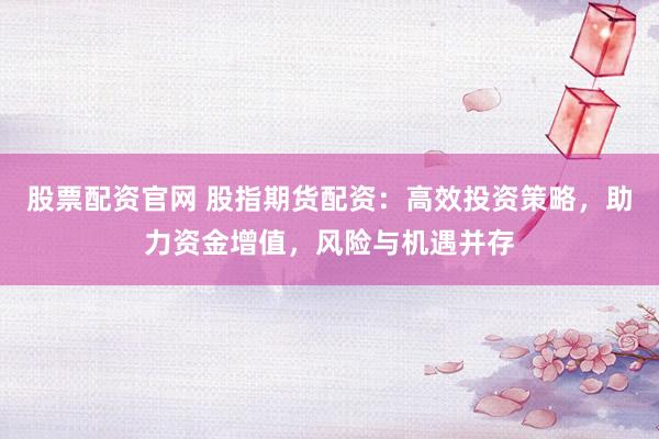 股票配资官网 股指期货配资：高效投资策略，助力资金增值，风险与机遇并存