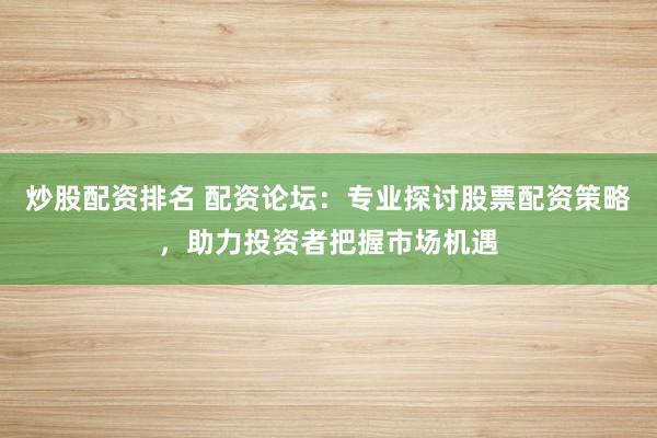 炒股配资排名 配资论坛：专业探讨股票配资策略，助力投资者把握市场机遇