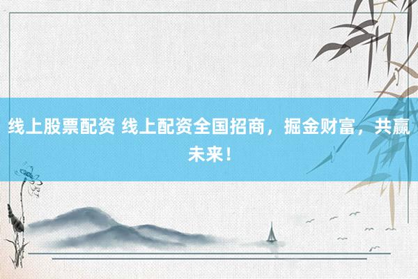 线上股票配资 线上配资全国招商，掘金财富，共赢未来！