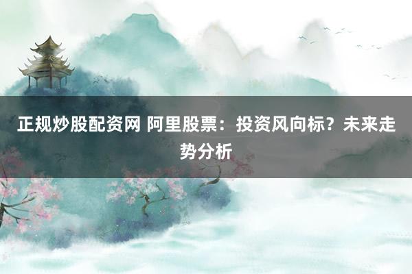正规炒股配资网 阿里股票:投资风向标?未来走势分析