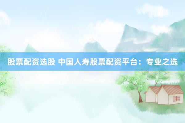 股票配资选股 中国人寿股票配资平台：专业之选
