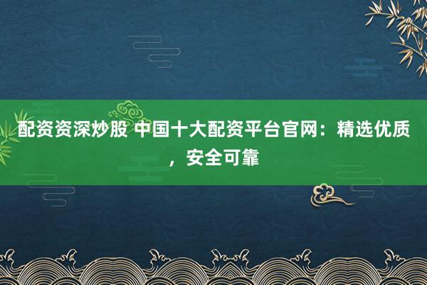 配资资深炒股 中国十大配资平台官网：精选优质，安全可靠