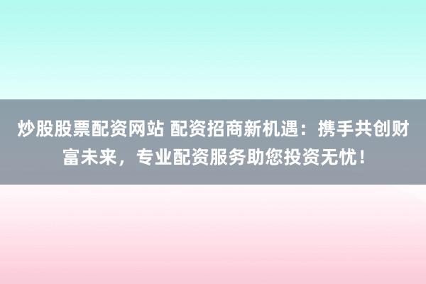 炒股股票配资网站 配资招商新机遇：携手共创财富未来，专业配资服务助您投资无忧！